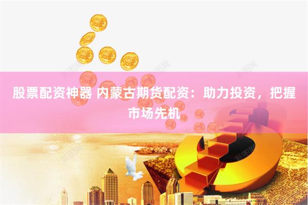 股票配资神器 内蒙古期货配资：助力投资，把握市场先机
