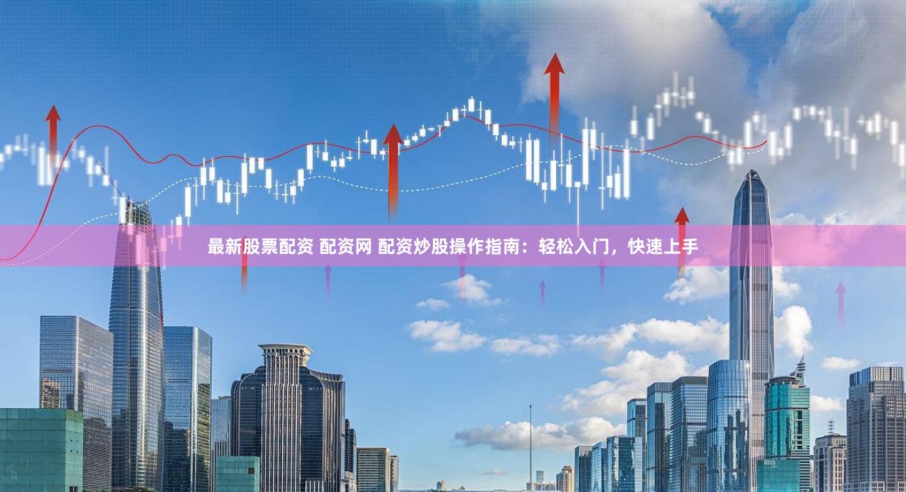 最新股票配资 配资网 配资炒股操作指南：轻松入门，快速上手