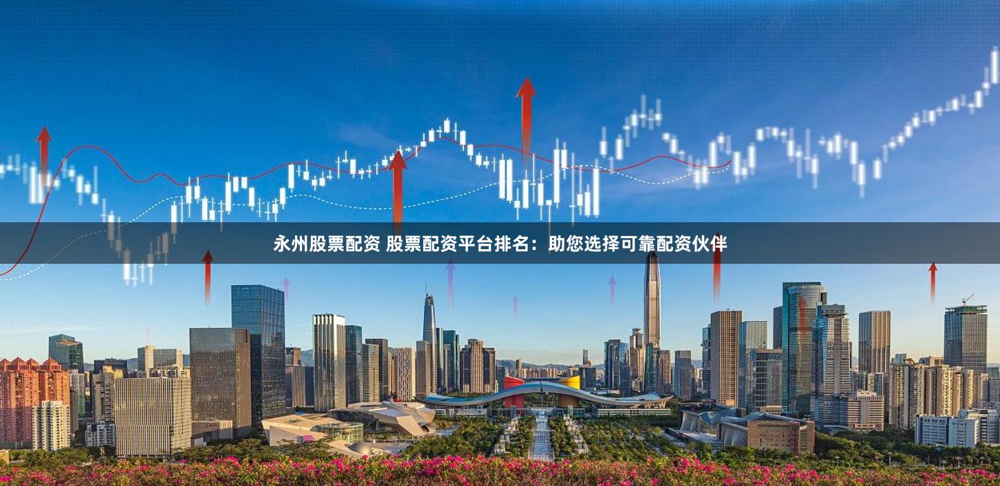 永州股票配资 股票配资平台排名：助您选择可靠配资伙伴