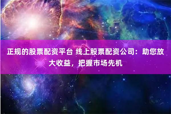 正规的股票配资平台 线上股票配资公司：助您放大收益，把握市场先机