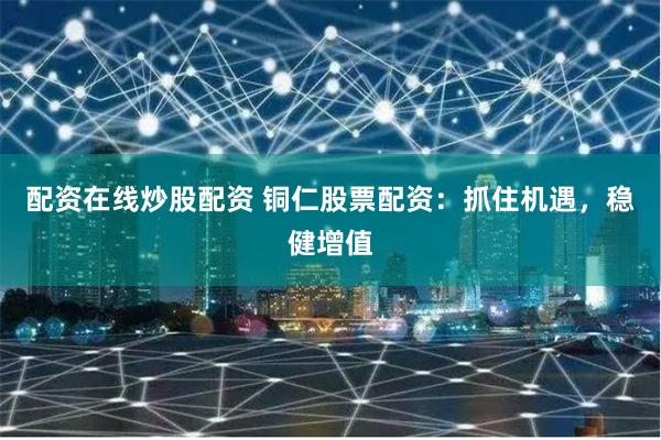 配资在线炒股配资 铜仁股票配资：抓住机遇，稳健增值