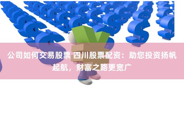 公司如何交易股票 四川股票配资：助您投资扬帆起航，财富之路更宽广