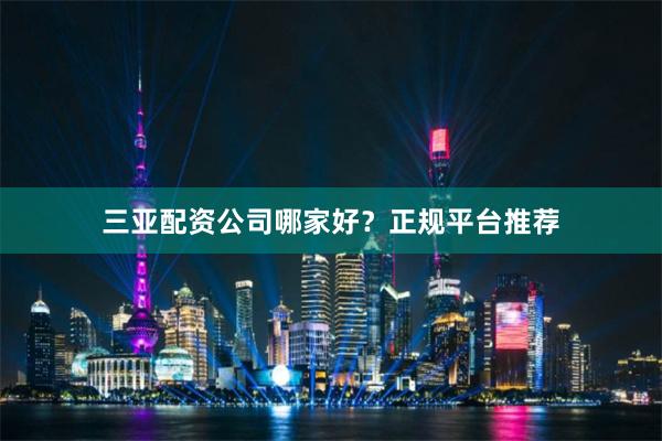 三亚配资公司哪家好？正规平台推荐